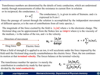 Transference numbers are determined by the details of ionic conduction, which are understood
mainly through measurements of either the resistance to current flow in solution
or its reciprocal, the conductance, L..
L= 𝜿
𝑨
𝒍
The conductance, L, is given in units of Siemens. and к is
expressed in S cm-1
Since the passage of current through the solution is accomplished by the independent movement
of different species, к is the sum of contributions from all ionic species, i.
• The magnitude of the force exerted by the field is 𝑧𝑖 𝒆𝝃 where e is the electronic charge. The
frictional drag can be approximated from the Stokes law as 6𝝅𝜼𝒓𝒗 where 𝜂 is the viscosity of
the medium, r is the radius of the ion, and v is the velocity.
𝜿 = 𝑭 ෍
𝒊
𝒛𝒊 𝒖𝒊 𝑪𝒊
Direction of movement
Drag force Electric force
When a field of strength 𝝃 is applied to an ion, it will accelerate under the force imposed by the
field until the frictional drag exactly counterbalances the electric force. Then, the ion continues
its motion at that terminal velocity. The forces balance at the terminal velocity.
𝒖𝒊 =
𝒛𝒊 𝒆
𝟔𝝅𝜼𝒓
The transference number for species i is merely the
contribution to conductivity made by that species
divided by the total conductivity:
𝒕𝒊 =
𝒛𝒊 𝒖𝒊 𝑪𝒊
σ𝒋 𝒛𝒋 𝒖𝒋 𝑪𝒋
 