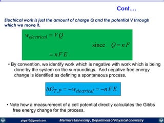 • By convention, we identify work which is negative with work which is being
done by the system on the surroundings. And negative free energy
change is identified as defining a spontaneous process.
GT,P  welectrical  n F E
• Note how a measurement of a cell potential directly calculates the Gibbs
free energy change for the process.
welectrical  V Q
since Q  n F
 nF E
Electrical work is just the amount of charge Q and the potential V through
which we move it.
Cont.…
 