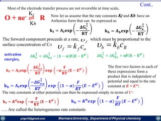 O + ne- ⇌ R
Kf
Kb
…. Are called the heterogeneous rate constants
off ck Rbb ckf
Most of the electrode transfer process are not reversible at time scale,
Cont..
𝐤 𝐟 = 𝐀 𝐟 𝐞𝐱𝐩 −
𝚫𝐆 𝐜
‡
𝐑𝐓
𝐤 𝐛 = 𝐀 𝐛 𝐞𝐱𝐩 −
𝚫𝐆 𝐚
‡
𝐑𝐓
Now let us assume that the rate constants Kf and Kb have an
Arrhenius form that can be expressed as
∆𝐆 𝐚
‡
= ∆𝐆 𝟎,𝐚
‡
− 𝟏 − 𝛂 𝐅(𝐄 − 𝐄 𝟎′
)
The forward component proceeds at a rate, which must be proportional to the
surface concentration of CO
∆𝐆 𝐂
‡
= ∆𝐆 𝟎,𝒄
‡
+ 𝛂𝐅(𝐄 − 𝐄 𝟎′
)activation
energies,
𝐤 𝐟 = 𝑲 𝟎
𝐞𝐱𝐩 −𝛂
𝐅
𝐑𝐓
(𝐄 − 𝐄 𝟎′
)
𝐤 𝐛 = 𝐀 𝐟 𝐞𝐱𝐩
−𝜟𝑮 𝒐,𝒂
‡
𝑹𝑻
𝒆𝒙𝒑 (𝟏 − 𝜶)
𝑭
𝑹𝑻
(𝑬 − 𝑬 𝟎′
)
The first two factors in each of
these expressions form a
product that is independent of
potential and equal to the rate
constant at E = E°'.
The rate constants at other potentials can then be expressed simply in terms of k°:
𝐤 𝐟 = 𝐀 𝐟 𝐞𝐱𝐩 −
𝚫𝐆 𝐨,𝐜
‡
𝐑𝐓
𝐞𝐱𝐩 −𝛂
𝐅
𝐑𝐓
(𝐄 − 𝐄 𝟎′
)
𝐤 𝐛 = 𝑲 𝟎
𝒆𝒙𝒑 (𝟏 − 𝜶)
𝑭
𝑹𝑻
(𝑬 − 𝑬 𝟎′
)
 