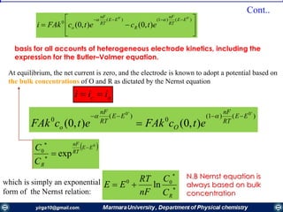 At equilibrium, the net current is zero, and the electrode is known to adopt a potential based on
the bulk concentrations of О and R as dictated by the Nernst equation
ac iii 







 )()1()(
0
'0'0
),0(),0(
EE
RT
nF
R
EE
RT
nF
o etcetcFAki

basis for all accounts of heterogeneous electrode kinetics, including the
expression for the Butler–Volmer equation.
)()1(
0
)(
0
'0'0
),0(),0(
EE
RT
nF
O
EE
RT
nF
o etcFAketcFAk



 0
exp0
EE
RT
nF
RC
C 



which is simply an exponential
form of the Nernst relation: 


RC
C
nF
RT
EE 00
ln
N.B Nernst equation is
always based on bulk
concentration
Cont..
 