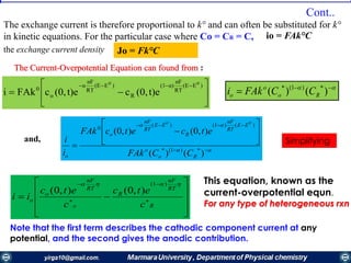 The exchange current is therefore proportional to k° and can often be substituted for k°
in kinetic equations. For the particular case where Co = CR = C, io = FAk°C
the exchange current density Jo = Fk°C
The Current-Overpotential Equation can found from :







 )E(E
RT
nF
α)(1
R
)E(E
RT
nF
α
o
0
0'0'
t)e(0,ct)e(0,cFAki
 
 )()( )1(
Ro
o
o CCFAki
and,












)()(
),0(),0(
)1(
)()1()(
0
'0'0
Ro
o
EE
RT
nF
R
EE
RT
nF
o
o CCFAk
etcetcFAk
i
i Simplifying










 



R
RT
nF
R
o
RT
nF
o
o
c
etc
c
etc
ii
 )1(
),0(),0(
This equation, known as the
current-overpotential equn.
For any type of heterogeneous rxn
Note that the first term describes the cathodic component current at any
potential, and the second gives the anodic contribution.
Cont..
 