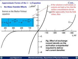 Approximate Forms of the 𝒊 − 𝜼 Equation Cont..
I. No Mass-Transfer Effects
known as the Butler-Volmer
equation







 
RT
nF
RT
nF
eeii
)1(
0
If the solution is well stirred, or
currents are kept so low that the
surface concentrations do not
differ appreciably from the bulk
values, then
Fig. Effect of exchange
current density on the
activation overpotential
required to deliver
net current densities
 