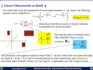 2. Linear Characteristic at Small 𝜼







 
RT
nF
RT
nF
eeii
)1(
0
For small values of 𝜼, the exponential 𝑒 𝜂
can be approximated as 1 + 𝜼 ; hence the following
equation can be simplified as :




 
RT
nF
ii 0
Using 𝑒 𝑥
=1+x
which shows that the net current is linearly related to
overpotential in a narrow potential

i i  The ratio has units of resistance and is
often called the charge-transfer
resistance, Rct:
0
nF
RT
i i

 
ct
0
nF
R
RTi

This parameter is the negative reciprocal slope of the 𝒊 − 𝜼 curve where that curve passes through
the origin (𝒊 = 𝟎 , 𝜼 = 0). It can be evaluated directly in some experiments, and it serves as a
convenient index of kinetic facility. For very large k°, it approaches zero. Bc of large k means ….
 