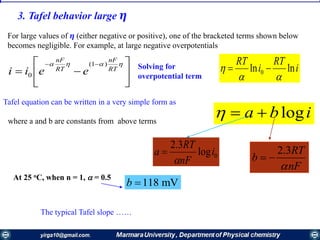 3. Tafel behavior large 𝜼
For large values of 𝜼 (either negative or positive), one of the bracketed terms shown below
becomes negligible. For example, at large negative overpotentials







 
RT
nF
RT
nF
eeii
)1(
0
Solving for
overpotential term
i
RT
i
RT
lnln 0

 
Tafel equation can be written in a very simple form as
iba logwhere a and b are constants from above terms
2.3RT
b
nF
 0log
3.2
i
nF
RT
a


At 25 oC, when n = 1,  = 0.5
118 mVb 
The typical Tafel slope ……
 