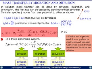 MASS TRANSFER BY MIGRATION AND DIFFUSION
In 1D(x)
 C v(x)J j (x)  Dj
C j(x)

z j F
D C
xx RT
jj j
In a three-dimension system,
z j F
C (r)  C v(r)(r)  D(r)  D C
RT
J jj jj jj
    
diffusion migration convection
diffusion
current
migration
current
convection
current
Diffusion and migration
result from a gradient in
electrochemical potential, .
Convection results from an
imbalance of forces on the
solution.
In solution mass transfer can be done by diffusion. migration, and
convection. The first two can be caused by electrochemical potential.
Consider species j moves from one potential to other as shown
ҧ𝜇 𝑗(x)
ҧ𝜇 𝑗(x + ∆𝑥)If ҧ𝜇 𝑗 x ≠ ҧ𝜇 𝑗 x + ∆𝑥 then flux will be developed
𝐽𝑗 x ∝
𝜕ഥ𝜇 𝑗
𝜕𝑥
gradient of chemical potential 𝐽𝑗 x = −
𝐶𝑗 𝐷𝑗
𝑅𝑇
𝜕 ҧ𝜇 𝑗
𝜕𝑥
 