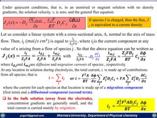 Under quiescent conditions, that is, in an unstirred or stagnant solution with no density
gradients, the solution velocity, v, is zero, and the general flux equation
(x)
J j (x)  Dj
C j(x)

z j F
D C
xx RT
j j
If species J is charged, then the flux, J
j is equivalent to a current density
Let us consider a linear system with a cross-sectional area, A, normal to the axis of mass
flow. Then, 𝑖𝑗 (𝑚𝑜𝑙/𝑠 𝑐𝑚2
) is equal to
𝑖 𝑗
𝑍 𝑗 𝐹𝐴
, where 𝑖𝑗is the current component at any
value of x arising from a flow of species j . So that the above equation can be written as
J j (x) =
𝒊 𝒋
𝒁 𝒋 𝑭𝑨
=
𝒊 𝒅,𝒋
𝒁 𝒋 𝑭𝑨
+
𝒊 𝒎,𝒋
𝒁 𝒋 𝑭𝑨
with 𝒊 𝒅,𝒋
𝒁 𝒋 𝑭𝑨
= -𝐷𝑗
𝜕 ҧ𝐶 𝑗
𝜕𝑥
𝒊 𝒎,𝒋
𝒁𝒋 𝑭𝑨
=
𝒁𝒋 𝑭𝑫𝒋
𝑹𝑻
𝑪𝒋
𝝏𝝓
𝝏𝒙
where 𝒊 𝒅,𝒋and 𝒊 𝒎,𝒋are diffusion and migration currents of species , respectively.
At any location in solution during electrolysis, the total current, i, is made up of contributions
from all species; that is
𝒊 = ෍
𝒋
𝒊𝒋 𝒐𝒓 𝒊 =
𝑭 𝟐
𝑨
𝑹𝑻
.
𝝏𝝓
𝝏𝒙
෍
𝒋
𝒁𝒋
𝟐
𝑫𝒋 𝑪𝒋 + 𝑭𝑨 ෍
𝒋
𝒁𝒋
𝟐
𝑫𝒋
𝝏𝑪𝒋
𝝏𝒙
where the current for each species at that location is made up of a migration component
(first term) and a diffusional component (second term).
 In the bulk solution (away from the electrode),
concentration gradients are generally small, and the
total current is carried mainly by migration. 𝒊𝒋 =
𝒁𝒋
𝟐
𝑭 𝟐
𝑨𝑫𝒋 𝑪𝒋
𝑹𝑻
.
𝝏𝝓
𝝏𝒙
 