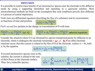 DIFFUSION
It is possible to restrict mass transfer of an electroactive species near the electrode to the diffusive
mode by using a supporting electrolyte and operating in a quiescent solution. Most
electrochemical methods are built on the assumption that such conditions prevail; thus diffusion
is a process of central importance.
Fick's laws are differential equations describing the flux of a substance and its concentration
as functions of time and position
-𝐽𝑗 x = 𝐷0
𝜕𝐶0(𝑥,𝑡)
𝜕𝑥
Fick's second law pertains to the change in concentration of О with time:
𝜕𝐶0(𝑥,𝑡)
𝜕𝑡
= 𝐷0
𝜕2 𝐶0(𝑥,𝑡)
𝜕2 𝑥
for 1D
𝜕𝐶0(𝑟,𝑡)
𝜕𝑡
= 𝐷0
𝜕2 𝐶0(𝑟,𝑡)
𝜕2 𝑥
+
2
𝑟
𝜕𝐶0(𝑟,𝑡)
𝜕2 𝑟
spherical equations
Consider the situation where О is an electroactive species transported purely by diffusion to an
electrode, where it undergoes the electrode reaction If no other electrode
reactions occur, then the current is related to the flux of О at the electrode surface (x = 0), Jo(0,
t), by the equation
O + ne- ⇌ R.
-𝐽0 0, t =
𝑖
𝑛𝐹𝐴
= 𝐷0
𝜕𝐶0(𝑥,𝑡)
𝜕𝑥 𝑥=0
If several electroactive species exist in the
solution, the current is related to the sum
of their fluxes at the electrode surface.
Thus, for q reducible species,
𝑖
𝑛𝐹𝐴
= ෍
𝑘=1
𝑞
𝑛 𝑘 𝑗 𝑘(0, 𝑡) = ෍
𝑘=1
𝑞
𝑛 𝑘 𝐷 𝑘
𝜕𝐶 𝑘(𝑥, 𝑡)
𝜕𝑥
𝑥=0
 