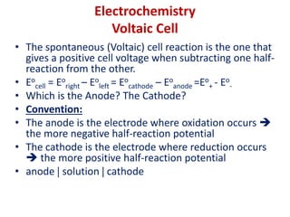 Electrochemistry
Voltaic Cell
• The spontaneous (Voltaic) cell reaction is the one that
gives a positive cell voltage when subtracting one half-
reaction from the other.
• Eo
cell = Eo
right – Eo
left = Eo
cathode – Eo
anode =Eo
+ - Eo
-
• Which is the Anode? The Cathode?
• Convention:
• The anode is the electrode where oxidation occurs 
the more negative half-reaction potential
• The cathode is the electrode where reduction occurs
 the more positive half-reaction potential
• anode  solution  cathode
 