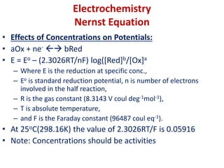 Electrochemistry
Nernst Equation
• Effects of Concentrations on Potentials:
• aOx + ne-  bRed
• E = Eo – (2.3026RT/nF) log([Red]b/[Ox]a
– Where E is the reduction at specific conc.,
– Eo is standard reduction potential, n is number of electrons
involved in the half reaction,
– R is the gas constant (8.3143 V coul deg-1mol-1),
– T is absolute temperature,
– and F is the Faraday constant (96487 coul eq-1).
• At 25oC(298.16K) the value of 2.3026RT/F is 0.05916
• Note: Concentrations should be activities
 