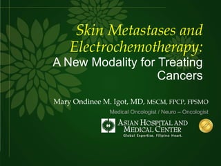 Skin Metastases and
Electrochemotherapy:
A New Modality for Treating
Cancers
Mary Ondinee M. Igot, MD, MSCM, FPCP, FPSMO
Medical Oncologist / Neuro – Oncologist
 