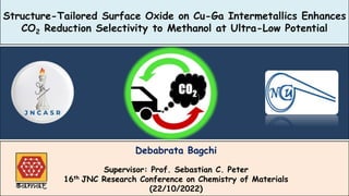 Structure-Tailored Surface Oxide on Cu-Ga Intermetallics Enhances
CO2 Reduction Selectivity to Methanol at Ultra-Low Potential
Debabrata Bagchi
Supervisor: Prof. Sebastian C. Peter
16th JNC Research Conference on Chemistry of Materials
(22/10/2022)
 
