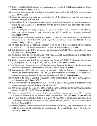 17.¿Cuál es el potencial eléctrico en los extremos de un resistor de 4,0 Ω cuando pasa por él una
corriente de 8,0 A? Resp.: 32,0 V
18.Encuentre la resistencia de un reóstato si la caída de potencial es de 48,0 V y la corriente es de
4,0 A. Resp.: 12,0 Ω
19.Calcule la corriente que pasa por un resistor de 5,0 Ω, a través del cual hay una caída de
potencial de 40,0 V. Resp.: 8,00 A
20.Un fusible de 2,0 A es incorporado a un circuito con una batería que en sus terminales tiene un
voltaje de 12,0 V. ¿Cuál es la resistencia mínima para un circuito que contenga este fusible?
Resp.: 6,0 Ω
21.¿Cuánto voltaje se requiere para que pasen 60 mA a través de una resistencia de 20 kΩ? Si se
aplica ese mismo voltaje a una resistencia de 300 Ω, ¿cuál será la nueva corriente?
Resp.: 1200 V; 4,0 A
22.¿Qué longitud de alambre de cobre (ρ=1,72x10-8
Ω∙m) de 1,2 mm de diámetro se necesita para
fabricar un resistor de 20 Ω a 20°C? ¿Qué longitud de alambre de nicromo (ρ=100x10-8
Ω∙m) se
requiere? Resp.: 1 315 m; 22,62 m
23.Un trozo de alambre de cobre (ρ=1,72x10-8
Ω∙m) de 3,0 m tiene una sección transversal de
4,0mm2
a 20°C. ¿Cuál es la resistencia eléctrica de ese alambre? Resp.:12,9 mΩ
24.Halle la resistencia de 40,0 m de alambre de tungsteno (ρ=5,5x10-8
Ω∙m) cuyo diámetro es de
0,8 mm a 20°C. Resp.: 4,37 Ω
25.Un alambre tiene 3,0 mm de diámetro y 150 m de longitud. Su resistencia es de 3,0 Ω a 20°C.
¿Cuál es su resistividad? Resp.: 1,41x10-7
Ω∙m
26.¿Cuál es la resistencia de 200 pies de alambre de hierro (ρ=9,5x10-8
Ω∙m) con un diámetro de
0,002 pulgadas a 20°C? 1 pulgada = 0,0254 m; 1 m =3,28 pies Resp. 2 860 Ω
27.Un alambre de nicromo (ρ=100x10-8
Ω∙m) tiene una longitud de 40,0 m a 20°C. ¿Cuál es su
diámetro en milímetros si la resistencia total es de 5,0 Ω? Resp.: 3,19 mm
28.Una fuente de 115 V está conectada a un elemento calefactor formado por una bobina de
alambre de nicromo (ρ=100x10-8
Ω∙m) de 1,20 mm2
de sección transversal. ¿Cuál debe ser la
longitud del alambre para que la potencia disipada sea de 800 W? Resp. 19,84 m
29.Un alambre de cierta longitud (α = 0,0065/°C) tiene una resistencia de 4,00 Ω a 20°C. ¿Cuál es
su resistencia a 80°C? Resp.: 5,56 Ω
30.Si la resistencia de un conductor es 100 Ω a 20°C y 116 Ω a 60°C, ¿cuál es el coeficiente de
temperatura de su resistividad? Resp.: α = 0,00400/°C
31.Un trozo de alambre de cobre (α = 0,0043/°C) tiene una resistencia de 8 Ω a 20°C. ¿Cuál será su
resistencia a 90°C? ¿Y a -30°C? Resp.: 10,41 Ω; 6,28 Ω
32.Calcule la resistividad de un alambre hecho de una aleación desconocida si su diámetro es de
0,7 mm y se sabe que 30 m del alambre tienen una resistencia de 4,0 Ω. Resp.: 5,13 X 10-8
Ω∙m
33.La resistividad de un alambre dado es ρ=1,72x10-8
Ω∙m a 20°C. Se conecta una batería de 6,0 V
a una bobina de 20 m de este alambre, cuyo diámetro es de 0,8 mm. ¿Cuál es la corriente en el
alambre? Resp.: 8,77 A
34.Un resistor se usa como termómetro. Su resistencia a 20°C es 26,00 Ω y su resistencia a 40°C es
26,20 Ω. ¿Cuál es el coeficiente de temperatura de la resistencia para este material?
Resp.: α = 3,85x10-4
/°C
 