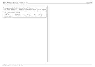 MPSI - Électrocinétique II - Filtre du 1erordre page 6/6
Le diagramme de Bode comprend la représentation :
– du gain en décibel GdB = 20 log |H(jω)| en fonction de log
ω
ω0
ou en fonction
de
ω
ω0
sur du papier semilog ;
– de la phase ϕ = arg H(jω) en fonction de log
ω
ω0
ou en fonction de
ω
ω0
sur du
papier semilog.
Damien DECOUT - Dernière modification : janvier 2007
 