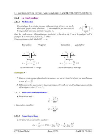 2.2. MODÉLISATION DE DIPOLES PASSIFS LINÉAIRES R, C ET LÉLECTROCINÉTIQUE-M.P.S.I
2.2.2 Le condensateur
2.2.2.1 Modélisation
Constitué par deux conducteurs en inﬂuence totale ,séparés par un di-
électrique (papier ,mica ,plastique,.....) ;on le modélise par une capacité
C en parallèle avec une resistance de fuite Rf
A B
C
Rf
Pour les condensateurs électrochimiques (polarisés et la valeur de C varie de quelques mF à
quelques F la resistance de fuite Rf > 1MΩ
Un condensateur est dit idéal si Rf → ∞
Convention récepteur
i
+q −q
A B
u
Le condensateur se charge
u =
q
C
; i =
dq
dt
> 0
Convention générateur
i
+q −q
A B
u
Le condensateur se décharge
u =
q
C
; i = −
dq
dt
< 0
Remarque- 6 :
1. Pour un condensateur plan dont les armatures ont une section S et séparé par une distance
e on a :C = εo
S
e
.
2. Si l’espace entre les armatures du condensateur est rempli par un diélectrique de permitivité
diélectrique εr alors C = εrCo
2.2.2.2 Association des condensateurs
• Association série :
1
Ce
=
i=N
i=1
1
Ci
• Association parallèle :
Ce =
i=N
i=1
Ci
2.2.2.3 Aspect énergétique
L’énergie d’un condensateur idéal est :
Epe =
q2
2C
=⇒ P(t) = lim
∆t→0
∆Epe
∆t
=
1
2C
lim
∆t→0
∆q2
∆t
CPGE/Béni Mellal Page -13/73- -SAID EL FILALI-
 