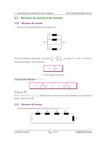 2.3. DIVISEURS DE TENSION ET DE COURANT. ÉLECTROCINÉTIQUE-M.P.S.I
2.3 Diviseurs de tension et de courant.
2.3.1 Diviseurs de courant
Soit une association parallèle des résistances Rk :
I
IN
Ik
I1
I
Soit Re la résistance équivalente ;c’est à dire
1
Re
=
k=N
k=1
1
Rk
; on a donc :U = RkIk = ReI avec I
le courant principal ; il en résulte que :
Ik =
Re
Rk
I
C’est le diviseur de courant
Cas particulier important :N = 2
I1 =
R2
R1 + R2
I et I2 =
R1
R1 + R2
I
Remarque- 10 :
Si R1 = R2 =⇒ I1 = I2 =
I
2
: méthode demi-courant utiliser pour déterminer les résistances de
faibles valeurs (voir TP)
2.3.2 Diviseurs de tension
Soit une association série de N résistances Rk avec k = 1 → N :
R1 R2
RNU
Rk RN−1
CPGE/Béni Mellal Page -15/73- -SAID EL FILALI-
 