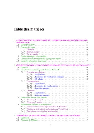 Table des matières
1 LOIS GÉNÉRALES DANS LE CADRE DE L’APPROXIMATION DES RÉGIMES QUASI-
PERMANENTS 5
1.1 INTRODUCTION . . . . . . . . . . . . . . . . . . . . . . . . . . . . . . . . . . . 5
1.2 Courant électrique . . . . . . . . . . . . . . . . . . . . . . . . . . . . . . . . . . 6
1.2.1 Déﬁnition . . . . . . . . . . . . . . . . . . . . . . . . . . . . . . . . . . . 6
1.2.2 Bilan de charges . . . . . . . . . . . . . . . . . . . . . . . . . . . . . . . 6
1.2.3 Loi des nœuds . . . . . . . . . . . . . . . . . . . . . . . . . . . . . . . . . 6
1.3 Tension électrique, loi des mailles . . . . . . . . . . . . . . . . . . . . . . . . . . 7
1.4 La puissance électromagnétique reçue par un dipôle . . . . . . . . . . . . . . . . 7
1.5 Caractère générateur et récepteur . . . . . . . . . . . . . . . . . . . . . . . . . . 7
2 ÉLÉMENTS DE CIRCUITS LINÉAIRES EN RÉGIME CONTINU OU QUASI-PERMANENT 9
2.1 Déﬁnition . . . . . . . . . . . . . . . . . . . . . . . . . . . . . . . . . . . . . . . 9
2.2 Modélisation de dipoles passifs linéaires R, C et L . . . . . . . . . . . . . . . . . 9
2.2.1 Le conducteur ohmique . . . . . . . . . . . . . . . . . . . . . . . . . . . . 9
2.2.1.1 Modélisation . . . . . . . . . . . . . . . . . . . . . . . . . . . . 9
2.2.1.2 Association des conducteurs ohmiques . . . . . . . . . . . . . . 10
2.2.1.3 Effet Joule . . . . . . . . . . . . . . . . . . . . . . . . . . . . . 10
2.2.2 Le condensateur . . . . . . . . . . . . . . . . . . . . . . . . . . . . . . . 11
2.2.2.1 Modélisation . . . . . . . . . . . . . . . . . . . . . . . . . . . . 11
2.2.2.2 Association des condensateurs . . . . . . . . . . . . . . . . . . 11
2.2.2.3 Aspect énergétique . . . . . . . . . . . . . . . . . . . . . . . . . 11
2.2.3 La bobine . . . . . . . . . . . . . . . . . . . . . . . . . . . . . . . . . . . 12
2.2.3.1 Modélisation . . . . . . . . . . . . . . . . . . . . . . . . . . . . 12
2.2.3.2 Aspect énergétique . . . . . . . . . . . . . . . . . . . . . . . . . 12
2.3 Diviseurs de tension et de courant. . . . . . . . . . . . . . . . . . . . . . . . . . . 13
2.3.1 Diviseurs de courant . . . . . . . . . . . . . . . . . . . . . . . . . . . . . 13
2.3.2 Diviseurs de tension . . . . . . . . . . . . . . . . . . . . . . . . . . . . . 13
2.4 Modélisations linéaires d’un dipôle actif . . . . . . . . . . . . . . . . . . . . . . . 14
2.4.1 Générateur de courant (représentation de NORTON) . . . . . . . . . . . . 14
2.4.2 Générateur de tension (représentation de THEVENIN) . . . . . . . . . . . 15
2.4.3 Équivalence entre les deux modélisations . . . . . . . . . . . . . . . . . . 15
3 THÉORÈMES DE BASES ET MODÉLISATIONS DES RÉSEAUX LINÉAIRES 17
3.1 Déﬁnitions . . . . . . . . . . . . . . . . . . . . . . . . . . . . . . . . . . . . . . . 17
3.2 Théorème de Millman . . . . . . . . . . . . . . . . . . . . . . . . . . . . . . . . . 17
3
 