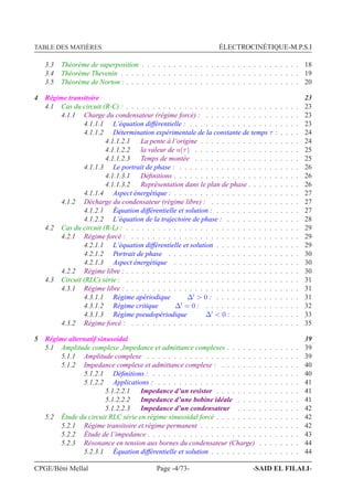 TABLE DES MATIÈRES ÉLECTROCINÉTIQUE-M.P.S.I
3.3 Théorème de superposition . . . . . . . . . . . . . . . . . . . . . . . . . . . . . . 18
3.4 Théorème Thevenin . . . . . . . . . . . . . . . . . . . . . . . . . . . . . . . . . . 19
3.5 Théorème de Norton : . . . . . . . . . . . . . . . . . . . . . . . . . . . . . . . . . 20
4 Régime transitoire 23
4.1 Cas du circuit (R-C) : . . . . . . . . . . . . . . . . . . . . . . . . . . . . . . . . . 23
4.1.1 Charge du condensateur (régime forcé) : . . . . . . . . . . . . . . . . . . 23
4.1.1.1 L’équation différentielle : . . . . . . . . . . . . . . . . . . . . . 23
4.1.1.2 Détermination expérimentale de la constante de temps τ : . . . . 24
4.1.1.2.1 La pente à l’origine . . . . . . . . . . . . . . . . . . . 24
4.1.1.2.2 la valeur de u(τ) . . . . . . . . . . . . . . . . . . . . 25
4.1.1.2.3 Temps de montée . . . . . . . . . . . . . . . . . . . . 25
4.1.1.3 Le portrait de phase : . . . . . . . . . . . . . . . . . . . . . . . 26
4.1.1.3.1 Déﬁnitions . . . . . . . . . . . . . . . . . . . . . . . . 26
4.1.1.3.2 Représentation dans le plan de phase . . . . . . . . . . 26
4.1.1.4 Aspect énergétique : . . . . . . . . . . . . . . . . . . . . . . . . 27
4.1.2 Décharge du condensateur (régime libre) : . . . . . . . . . . . . . . . . . 27
4.1.2.1 Équation différentielle et solution : . . . . . . . . . . . . . . . . 27
4.1.2.2 L’équation de la trajectoire de phase : . . . . . . . . . . . . . . 28
4.2 Cas du circuit (R-L) : . . . . . . . . . . . . . . . . . . . . . . . . . . . . . . . . . 29
4.2.1 Régime forcé : . . . . . . . . . . . . . . . . . . . . . . . . . . . . . . . . 29
4.2.1.1 L’équation différentielle et solution . . . . . . . . . . . . . . . . 29
4.2.1.2 Portrait de phase . . . . . . . . . . . . . . . . . . . . . . . . . 30
4.2.1.3 Aspect énergétique . . . . . . . . . . . . . . . . . . . . . . . . 30
4.2.2 Régime libre : . . . . . . . . . . . . . . . . . . . . . . . . . . . . . . . . . 30
4.3 Circuit (RLC) série : . . . . . . . . . . . . . . . . . . . . . . . . . . . . . . . . . 31
4.3.1 Régime libre : . . . . . . . . . . . . . . . . . . . . . . . . . . . . . . . . . 31
4.3.1.1 Régime apériodique ∆′
> 0 : . . . . . . . . . . . . . . . . 31
4.3.1.2 Régime critique ∆′
= 0 : . . . . . . . . . . . . . . . . . . 32
4.3.1.3 Régime pseudopériodique ∆′
< 0 : . . . . . . . . . . . . . 33
4.3.2 Régime forcé : . . . . . . . . . . . . . . . . . . . . . . . . . . . . . . . . 35
5 Régime alternatif sinusoidal 39
5.1 Amplitude complexe ,Impedance et admittance complexes . . . . . . . . . . . . . . 39
5.1.1 Amplitude complexe . . . . . . . . . . . . . . . . . . . . . . . . . . . . . 39
5.1.2 Impedance complexe et admittance complexe : . . . . . . . . . . . . . . . 40
5.1.2.1 Déﬁnitions : . . . . . . . . . . . . . . . . . . . . . . . . . . . . 40
5.1.2.2 Applications : . . . . . . . . . . . . . . . . . . . . . . . . . . . 41
5.1.2.2.1 Impedance d’un resistor . . . . . . . . . . . . . . . . 41
5.1.2.2.2 Impedance d’une bobine idéale . . . . . . . . . . . . 41
5.1.2.2.3 Impedance d’un condensateur . . . . . . . . . . . . 42
5.2 Étude du circuit RLC série en régime sinusoidal forcé . . . . . . . . . . . . . . . . 42
5.2.1 Régime transitoire et régime permanent . . . . . . . . . . . . . . . . . . . 42
5.2.2 Étude de l’impedance . . . . . . . . . . . . . . . . . . . . . . . . . . . . . 43
5.2.3 Résonance en tension aux bornes du condensateur (Charge) . . . . . . . . 44
5.2.3.1 Équation différentielle et solution . . . . . . . . . . . . . . . . . 44
CPGE/Béni Mellal Page -4/73- -SAID EL FILALI-
 