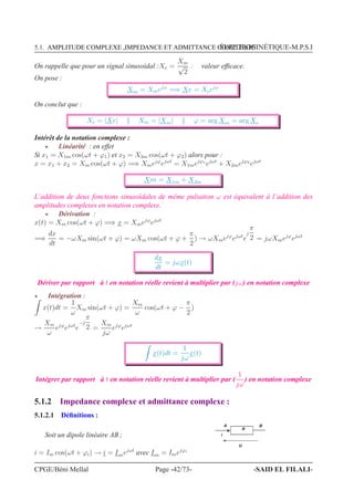 5.1. AMPLITUDE COMPLEXE ,IMPEDANCE ET ADMITTANCE COMPLEXESÉLECTROCINÉTIQUE-M.P.S.I
On rappelle que pour un signal sinusoidal :Xe =
Xm
√
2
: valeur efﬁcace.
On pose :
Xm = Xmejϕ
=⇒ Xe = Xeejϕ
On conclut que :
Xe = |Xe| Xm = |Xm| ϕ = arg Xm = arg Xe
Intérêt de la notation complexe :
⋆ Linéarité : en effet
Si x1 = X1m cos(ωt + ϕ1) et x2 = X2m cos(ωt + ϕ2) alors pour :
x = x1 + x2 = Xm cos(ωt + ϕ) =⇒ Xmejϕ
ejωt
= X1mejϕ1
ejωt
+ X2mejϕ2
ejωt
Xm = X1m + X2m
L’addition de deux fonctions sinusoïdales de même pulsation ω est équivalent à l’addition des
amplitudes complexes en notation complexe.
⋆ Dérivation :
x(t) = Xm cos(ωt + ϕ) =⇒ x = Xmejϕ
ejωt
=⇒
dx
dt
= −ωXm sin(ωt + ϕ) = ωXm cos(ωt + ϕ +
π
2
) → ωXmejϕ
ejωt
e
j
π
2 = jωXmejϕ
ejωt
dx
dt
= jωx(t)
Dériver par rapport à t en notation réelle revient à multiplier par (jω) en notation complexe
⋆ Intégration :
x(t)dt =
1
ω
Xm sin(ωt + ϕ) =
Xm
ω
cos(ωt + ϕ −
π
2
)
→
Xm
ω
ejϕ
ejωt
e
−j
π
2 =
Xm
jω
ejϕ
ejωt
x(t)dt =
1
jω
x(t)
Intégrer par rapport à t en notation réelle revient à multiplier par (
1
jω
) en notation complexe
5.1.2 Impedance complexe et admittance complexe :
5.1.2.1 Déﬁnitions :
Soit un dipole linéaire AB ; i
A B
U
R
i = Im cos(ωt + ϕi) → i = Imejωt
avec Im = Imejϕi
CPGE/Béni Mellal Page -42/73- -SAID EL FILALI-
 