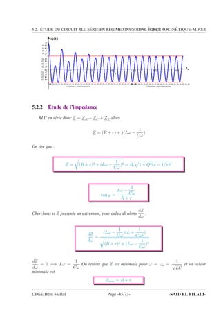 5.2. ÉTUDE DU CIRCUIT RLC SÉRIE EN RÉGIME SINUSOIDAL FORCÉÉLECTROCINÉTIQUE-M.P.S.I
t
q(t)
régime transitoire régime permanent
5.2.2 Étude de l’impedance
RLC en série donc Z = ZR + ZC + ZL alors
Z = (R + r) + j(Lω −
1
Cω
)
On tire que :
Z = (R + r)2 + (Lω −
1
Cω
)2 = Re 1 + Q2(x − 1/x)2
tan ϕ =
Lω −
1
Cω
R + r
Cherchons si Z présente un extremum, pour cela calculons
dZ
dω
:
dZ
dω
=
(Lω −
1
Cω
)(L +
1
Cω2
)
(R + r)2 + (Lω −
1
Cω
)2
dZ
dω
= 0 =⇒ Lω =
1
Cω
On retient que Z est minimale pour ω = ωo =
1
√
LC
et sa valeur
minimale est
Zmin = R + r
CPGE/Béni Mellal Page -45/73- -SAID EL FILALI-
 
