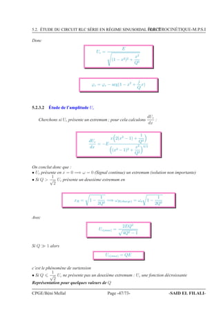 5.2. ÉTUDE DU CIRCUIT RLC SÉRIE EN RÉGIME SINUSOIDAL FORCÉÉLECTROCINÉTIQUE-M.P.S.I
Donc
Uc =
E
(1 − x2)2 +
x2
Q2
ϕc = ϕe − arg(1 − x2
+
j
Q
x)
5.2.3.2 Étude de l’amplitude Uc
Cherchons si Uc présente un extremum ; pour cela calculons
dUc
dx
:
dUc
dx
= −E
x 2(x2
− 1) +
1
Q2
(x2 − 1)2 +
x2
Q2
3/2
On conclut donc que :
• Uc présente en x = 0 =⇒ ω = 0 (Signal continue) un extremum (solution non importante)
• Si Q 
1
√
2
Uc présente un deuxième extremum en
xR = 1 −
1
2Q2
=⇒ ωR(charge) = ωo 1 −
1
2Q2
Avec
Uc(max) =
2EQ2
4Q2 − 1
Si Q ≫ 1 alors
Uc(max) = QE
c’est le phénomène de surtension
• Si Q
1
√
2
Uc ne présente pas un deuxième extremum : Uc une fonction décroissante
Représentation pour quelques valeurs de Q
CPGE/Béni Mellal Page -47/73- -SAID EL FILALI-
 