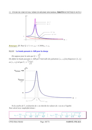 5.2. ÉTUDE DU CIRCUIT RLC SÉRIE EN RÉGIME SINUSOIDAL FORCÉÉLECTROCINÉTIQUE-M.P.S.I
ωo
ω
E
Q = 0, 2
Q = 5
Q = 7
Uc
Q = 1√
2
Remarque- 21 Pour Q 5 =⇒ ωR = 0, 9899ωo ≃ ωo
5.2.3.3 La bande passante à -3dB pour la charge
On suppose pour la suite que Q 
√
2
2
On déﬁnit la bande passante à -3dB par l’intervalle des pulsations [ω1, ω2](ou fréquences [f1, f2]
ou [x1, x2]) tel que Uc
Uc(max)
√
2
Uc
U
c(max)
U
c(max)
=QE
E
ωo
ω
√
2
ωc1
ωc2
Vu la courbe de Uc en fonction de x on cherche les valeurs de x ou on a l’égalité.
Tout calcul (avec maple)fait donne :
xc1 =
ωc1
ωo
= 1 −
1
2Q2
−
1
Q
1 −
1
4Q2
xc2 =
ωc2
ωo
= 1 −
1
2Q2
+
1
Q
1 −
1
4Q2
CPGE/Béni Mellal Page -48/73- -SAID EL FILALI-
 