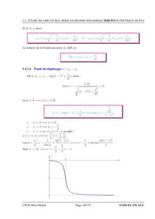 5.2. ÉTUDE DU CIRCUIT RLC SÉRIE EN RÉGIME SINUSOIDAL FORCÉÉLECTROCINÉTIQUE-M.P.S.I
Si Q ≫ 1 alors
ωc1 ≃ ωo 1 −
1
Q
≈ ωo(1 −
1
2Q
) et ωc2 ≃ ωo 1 +
1
Q
≈ ωo(1 +
1
2Q
)
La largeur de la bande passante à -3dB est :
∆ω = ωc2 − ωc1 =
ωo
Q
5.2.3.4 Étude du déphasage φ = ϕc − ϕe
On a :ϕc = ϕe − arg(1 − x2
+
j
Q
x) donc :
sin φ = −
x/Q
(1 − x2)2 +
x2
Q2
 0
sin φ  0 =⇒ φ ∈ [−π, 0]
φ = − arg(1 − x2
+
j
Q
x) =⇒ tan φ = −
x
Q
1 − x2
⊲ x → 0 =⇒ φ → 0
⊲ x → 1 =⇒ φ → −
π
2
⊲ x → +∞ =⇒ φ → −π en effet :
φ ∈ [−π, π] =⇒ φ +
π
2
∈ [−
π
2
,
π
2
]
tan(φ +
π
2
) = −
1
tan φ
=
Q(1 − x2
)
x
=⇒ φ = −
π
2
+ arctan
Q(1 − x2
)
x
Pour x → ∞ =⇒ φ → −
π
2
−
π
2
= −π
N
φ
−
π
2
−π
CPGE/Béni Mellal Page -49/73- -SAID EL FILALI-
 