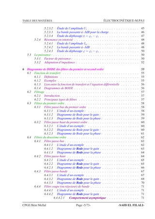 TABLE DES MATIÈRES ÉLECTROCINÉTIQUE-M.P.S.I
5.2.3.2 Étude de l’amplitude Uc . . . . . . . . . . . . . . . . . . . . . . 45
5.2.3.3 La bande passante à -3dB pour la charge . . . . . . . . . . . . . 46
5.2.3.4 Étude du déphasage φ = ϕc − ϕe . . . . . . . . . . . . . . . . . 47
5.2.4 Résonance en intensité . . . . . . . . . . . . . . . . . . . . . . . . . . . . 48
5.2.4.1 Étude de l’amplitude Im . . . . . . . . . . . . . . . . . . . . . . 48
5.2.4.2 La bande passante à -3dB . . . . . . . . . . . . . . . . . . . . . 48
5.2.4.3 Étude du déphasage ϕ = ϕi − ϕe . . . . . . . . . . . . . . . . . 50
5.3 La puissance : . . . . . . . . . . . . . . . . . . . . . . . . . . . . . . . . . . . . . 50
5.3.1 Facteur de puissance : . . . . . . . . . . . . . . . . . . . . . . . . . . . . 50
5.3.2 Adaptation d’impedance : . . . . . . . . . . . . . . . . . . . . . . . . . . 52
6 Diagramme de BODE des ﬁltres du premier et second ordre 55
6.1 Fonction de transfert . . . . . . . . . . . . . . . . . . . . . . . . . . . . . . . . . 55
6.1.1 Déﬁnitions . . . . . . . . . . . . . . . . . . . . . . . . . . . . . . . . . . 55
6.1.2 Exemples . . . . . . . . . . . . . . . . . . . . . . . . . . . . . . . . . . . 55
6.1.3 Lien entre la fonction de transfert et l’équation différentielle . . . . . . . . 56
6.1.4 Diagrammes de BODE . . . . . . . . . . . . . . . . . . . . . . . . . . . . 56
6.2 Filtrage . . . . . . . . . . . . . . . . . . . . . . . . . . . . . . . . . . . . . . . . 57
6.2.1 Introduction . . . . . . . . . . . . . . . . . . . . . . . . . . . . . . . . . . 57
6.2.2 Principaux types de ﬁltres . . . . . . . . . . . . . . . . . . . . . . . . . . 57
6.3 Filtres du premier ordre . . . . . . . . . . . . . . . . . . . . . . . . . . . . . . . . 58
6.3.1 Filtre passe-bas du premier ordre . . . . . . . . . . . . . . . . . . . . . . 58
6.3.1.1 L’étude d’un exemple : . . . . . . . . . . . . . . . . . . . . . . 58
6.3.1.2 Diagramme de Bode pour le gain : . . . . . . . . . . . . . . . . 59
6.3.1.3 Diagramme de Bode pour la phase : . . . . . . . . . . . . . . . 59
6.3.2 Filtre passe-haut du premier ordre . . . . . . . . . . . . . . . . . . . . . . 60
6.3.2.1 L’étude d’un exemple : . . . . . . . . . . . . . . . . . . . . . . 60
6.3.2.2 Diagramme de Bode pour le gain : . . . . . . . . . . . . . . . . 60
6.3.2.3 Diagramme de Bode pour la phase : . . . . . . . . . . . . . . . 61
6.4 Filtres du deuxième ordre . . . . . . . . . . . . . . . . . . . . . . . . . . . . . . . 62
6.4.1 Filtre passe-bas . . . . . . . . . . . . . . . . . . . . . . . . . . . . . . . . 62
6.4.1.1 L’étude d’un exemple . . . . . . . . . . . . . . . . . . . . . . . 62
6.4.1.2 Diagramme de Bode pour le gain . . . . . . . . . . . . . . . . . 63
6.4.1.3 Diagramme de Bode pour la phase . . . . . . . . . . . . . . . . 64
6.4.2 Filtre passe-haut . . . . . . . . . . . . . . . . . . . . . . . . . . . . . . . 64
6.4.2.1 L’étude d’un exemple . . . . . . . . . . . . . . . . . . . . . . . 65
6.4.2.2 Diagramme de Bode pour le gain . . . . . . . . . . . . . . . . . 65
6.4.2.3 Diagramme de Bode pour la phase . . . . . . . . . . . . . . . . 66
6.4.3 Filtre passe-bande . . . . . . . . . . . . . . . . . . . . . . . . . . . . . . 67
6.4.3.1 L’étude d’un exemple . . . . . . . . . . . . . . . . . . . . . . . 67
6.4.3.2 Diagramme de Bode pour le gain . . . . . . . . . . . . . . . . . 68
6.4.3.3 Diagramme de Bode pour la phase . . . . . . . . . . . . . . . . 70
6.4.4 Filtre coupe (ou réjecteur) de bande . . . . . . . . . . . . . . . . . . . . . 71
6.4.4.1 L’étude d’un exemple . . . . . . . . . . . . . . . . . . . . . . . 71
6.4.4.2 Diagramme de Bode pour le gain . . . . . . . . . . . . . . . . . 71
6.4.4.2.1 Comportement asymptotique . . . . . . . . . . . . . . 71
CPGE/Béni Mellal Page -5/73- -SAID EL FILALI-
 