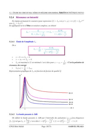 5.2. ÉTUDE DU CIRCUIT RLC SÉRIE EN RÉGIME SINUSOIDAL FORCÉÉLECTROCINÉTIQUE-M.P.S.I
5.2.4 Résonance en intensité
En régime permanent le courant à pour expression i(t) = Im cos(ωt + ϕi) =⇒ i(t) = Imejωt
avec Im = Imejϕi
En appliquant la loi d’Ohm en notation complexe, on obtient
Im =
E
Re + jLω +
1
jCω
=⇒ Im =
E/Re
1 + jQ(x −
1
x
)
5.2.4.1 Étude de l’amplitude Im
On a
Im =
E
|Z|
=
E/Re
1 + Q2 x −
1
x
2
⊲ x = 0 =⇒ Im = 0
⊲ x → ∞ =⇒ Im → 0
⊲ Im est maximal si Z est minimal c’est à dire pour ω = ωo =
1
LC
: C’est la pulsation de
résonance du courant
⊲ Im(ωo) =
E
Re
= Imax
Representation graphique de Im en fonction du facteur de qualité Q
i
Q = 4
Q = 2
x
1
Q = 8
Q = 6
5.2.4.2 La bande passante à -3dB
On déﬁnit la bande passante à -3dB par l’intervalle des pulsations [ω1, ω2](ou fréquences
[f1, f2]) tel que Im
Imax
√
2
c’est à dire 1 + Q2
x −
1
x
2
2 =⇒ Q2
x −
1
x
2
− 1 0
CPGE/Béni Mellal Page -50/73- -SAID EL FILALI-
 