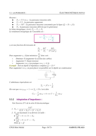 5.3. LA PUISSANCE : ÉLECTROCINÉTIQUE-M.P.S.I
On pose :
◮ Pu = UI cos ϕ : La puissance moyenne utile.
◮ S = UI : La puissance apparente.
◮ PJ = RI2
: La puissance moyenne consommée par la ligne (Z = R + jX)
◮ Pg : la puissance moyenne délivrée par le générateur.
Le bilan énergétique s’écrit :Pg = PJ + Pu
Le rendement énergétique de l’ensemble est :
η =
Pu
Pg
=
1
1 +
PJ
Pu
η est une fonction décroissante de
PJ
Pu
=
RI2
Pu
=
RPu
U2 cos2 ϕ
Pour augmenter η , il faut minimiser
PJ
Pu
donc soit :
⊲ Diminuer R (augmenter la section des cables)
⊲ Augmenter U (haute tension)
⊲ Augmenter cos ϕ (en pratique cos ϕ  0, 9)
Exemple :Soit un dipôle d’impédance complexe Z = Zejϕ
Pour augmenter cos ϕ, on peut placer en parallèle sur le dipôle un condensateur
, +
L’admittance équivalente est
Y e = jCω +
1
Z
On veut que cos ϕtotal = 1 =⇒ Y e ∈ R c’est à dire
Cω −
1
Z
sin ϕ = 0 =⇒ C =
1
Zω
sin ϕ
5.3.2 Adaptation d’impedance :
Voir Exercice No
1 de la série II électrocinétique
1. Pm =
XE2
2[(X + XG)2 + (Y + YG)2]
2. Pm est maximale si sa dérivée est nulle :
•
∂Pm
∂Y
= 0 =⇒ X = XG
•
∂Pm
∂X
= 0 =⇒ Y = −YG
Donc Z = Z∗
CPGE/Béni Mellal Page -54/73- -SAID EL FILALI-
 
