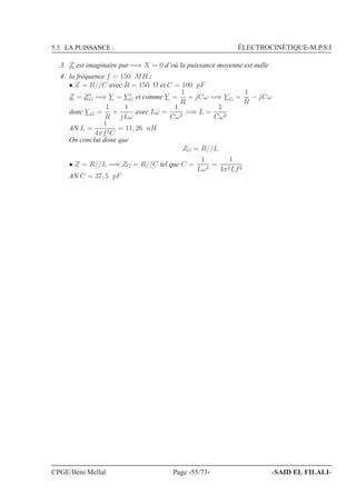5.3. LA PUISSANCE : ÉLECTROCINÉTIQUE-M.P.S.I
3. Z est imaginaire pur =⇒ X = 0 d’où la puissance moyenne est nulle
4. la fréquence f = 150 MHz
• Z = R//C avec R = 150 Ω et C = 100 pF
Z = Z∗
G =⇒ Y = Y ∗
G et comme Y =
1
R
+ jCω =⇒ Y G =
1
R
− jCω
donc Y G =
1
R
+
1
jLω
avec Lω =
1
Cω2
=⇒ L =
1
Cω2
AN L =
1
4πf2C
= 11, 26 nH
On conclut donc que
ZG = R//L
• Z = R//L =⇒ ZG = R//C tel que C =
1
Lω2
=
1
4π2Lf2
AN C = 37, 5 pF
CPGE/Béni Mellal Page -55/73- -SAID EL FILALI-
 