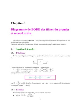 Chapitre 6
Diagramme de BODE des ﬁltres du premier
et second ordre
On admet le Théorème de Fourier : toute fonction périodique peut être décomposable en une
série de fonctions sinusoïdales.
C’est pour cela qu’on s’interesse aux signaux sinusoïdaux appliqués aux systèmes linéaires.
6.1 Fonction de transfert
6.1.1 Déﬁnitions
Soit D un quadripole constitué par un système linéaire possédant une entrée ve et une sortie
vs :
,8A 8I
Puisque on s’interesse aux signaux sinusoidaux , alors on pose :
⊲ ve(t) = Ve cos(ωt + ϕe) =⇒ ve(t) = V eejωt
avec V e = Veejϕe
⊲ vs(t) = Vs cos(ωt + ϕs) =⇒ vs(t) = V sejωt
avec V s = Veejϕs
On appelle fonction de transfert :
H(jω) =
V s
V e
=
Vs
Ve
ej(ϕs−ϕe)
= Hejϕ
avec H =
Vs
Ve
le module de la fonction de transfert et ϕ = ϕs − ϕe son argument(le déphasage de
la sortie par rapport à l’entrée).
6.1.2 Exemples
Déterminer la fonction de transfert pour les circuits suivants :
◮ circuit CR :H =
jRCω
1 + jRCω
57
 