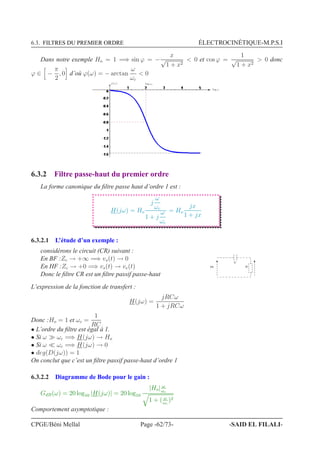 6.3. FILTRES DU PREMIER ORDRE ÉLECTROCINÉTIQUE-M.P.S.I
Dans notre exemple Ho = 1 =⇒ sin ϕ = −
x
√
1 + x2
 0 et cos ϕ =
1
√
1 + x2
 0 donc
ϕ ∈ −
π
2
, 0 d’où ϕ(ω) = − arctan
ω
ωc
 0
ϕ(ω) log ωc
log ω
6.3.2 Filtre passe-haut du premier ordre
La forme canonique du ﬁltre passe haut d’ordre 1 est :
H(jω) = Ho
j
ω
ωc
1 + j
ω
ωc
= Ho
jx
1 + jx
6.3.2.1 L’étude d’un exemple :
considérons le circuit (CR) suivant :
En BF :Zc → +∞ =⇒ vs(t) → 0
En HF :Zc → +0 =⇒ vs(t) → ve(t)
Donc le ﬁltre CR est un ﬁltre passif passe-haut
8A
+
4
L’expression de la fonction de transfert :
H(jω) =
jRCω
1 + jRCω
Donc :Ho = 1 et ωc =
1
RC
• L’ordre du ﬁltre est égal à 1.
• Si ω ≫ ωc =⇒ H(jω) → Ho
• Si ω ≪ ωc =⇒ H(jω) → 0
• deg(D(jω)) = 1
On conclut que c’est un ﬁltre passif passe-haut d’ordre 1
6.3.2.2 Diagramme de Bode pour le gain :
GdB(ω) = 20 log10 |H(jω)| = 20 log10
|Ho| ω
ωc
1 + ( ω
ωc
)2
Comportement asymptotique :
CPGE/Béni Mellal Page -62/73- -SAID EL FILALI-
 