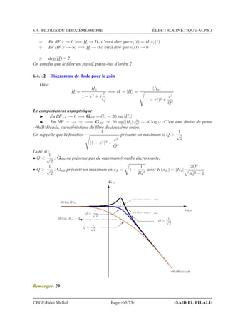 6.4. FILTRES DU DEUXIÈME ORDRE ÉLECTROCINÉTIQUE-M.P.S.I
⊲ En BF x → 0 =⇒ H → Ho c’est à dire que vs(t) = Hove(t)
⊲ En HF x → ∞ =⇒ H → 0 c’est à dire que vs(t) → 0
⊲ deg(H) = 2
On conclut que le ﬁltre est passif, passe-bas d’ordre 2
6.4.1.2 Diagramme de Bode pour le gain
On a :
H =
Ho
1 − x2 + j
x
Q
=⇒ H = |H| =
|Ho|
(1 − x2)2 +
x2
Q2
Le comportement asymptotique
◮ En BF :x → 0 =⇒ GdB = Go = 20 log |Ho|
◮ En HF :x → ∞ =⇒ GdB ≃ 20 log(|Ho|ω2
o) − 40 log ω :C’est une droite de pente
-40dB/décade, caractéristique du ﬁltre du deuxième ordre.
On rappelle que la fonction
1
(1 − x2)2 +
x2
Q2
présente un maximum si Q 
1
√
2
Donc si :
• Q 
1
√
2
: GdB ne présente pas de maximum (courbe décroissante)
• Q 
1
√
2
: GdB présente un maximum en xR = 1 −
1
2Q2
ainsi H(xR) = |Ho|
2Q2
4Q2 − 1
GdB
log ω
20 log |Ho|
ωR
ωo
Q 
1
√
2
Q 
1
√
2
-40 dB/décade
20 log |Ho| − 3
Q =
1
√
2
Remarque- 29 :
CPGE/Béni Mellal Page -65/73- -SAID EL FILALI-
 
