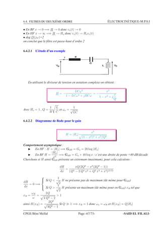6.4. FILTRES DU DEUXIÈME ORDRE ÉLECTROCINÉTIQUE-M.P.S.I
• En BF x → 0 =⇒ H → 0 donc vs(t) → 0
• En HF x → ∞ =⇒ H → Ho donc vs(t) → Hove(t)
• deg D(jω)=2
on conclut que le ﬁltre est passe-haut d’ordre 2
6.4.2.1 L’étude d’un exemple
4E
C
e sVV L
En utilisant le diviseur de tension en notation complexe on obtient :
H = −
LCω2
1 − LCω2 + jRCω
= −
x2
1 − x2 + j
x
Q
Avec Ho = 1 , Q =
1
R
L
C
et ωo =
1
√
LC
6.4.2.2 Diagramme de Bode pour le gain
H = |Ho|
x2
(1 − x2)2 + x2/Q2
Comportement asymptotique :
◮ En HF : H = |Ho| =⇒ GdB = Go = 20 log |Ho|
◮ En BF H =
|Ho|
x2
=⇒ GdB = Go + 40 log x : c’est une droite de pente +40 dB/décade
Cherchons si H ainsi GdB présente un extremum (maximum), pour cela calculons :
dH
dx
=
xQ(2Q2
− x2
(2Q2
− 1))
(Q2 − 2 Q2 x2 + Q2 x4 + x2)(3/2)
dH
dx
= 0 =⇒



Si Q 
1
√
2
H ne présente pas de maximum (de même pour GdB)
Si Q 
1
√
2
H présente un maximum (de même pour en GdB) xR tel que
xR =
ωR
ω
=
2Q
4 Q2 − 2
 1
ainsi H(xR) =
2Q2
4Q2 − 1
Si Q ≫ 1 =⇒ xR = 1 donc ωo = ωR et H(xR) = Q|Ho|
CPGE/Béni Mellal Page -67/73- -SAID EL FILALI-
 