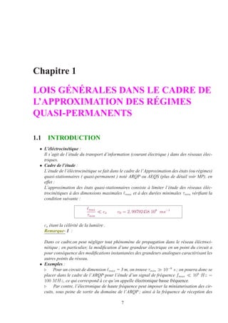 Chapitre 1
LOIS GÉNÉRALES DANS LE CADRE DE
L’APPROXIMATION DES RÉGIMES
QUASI-PERMANENTS
1.1 INTRODUCTION
• L’éléctrocinétique :
Il s’agit de l’étude du transport d’information (courant électrique ) dans des réseaux élec-
triques.
• Cadre de l’étude :
L’étude de l’éléctrocinétique se fait dans le cadre de l’Approximation des états (ou régimes)
quasi-stationnaires ( quasi-permanent ) noté ARQP ou AEQS (plus de détail voir MP). en
effet :
L’approximation des états quasi-stationnaires consiste à limiter l’étude des réseaux éléc-
trocinétiques à des dimensions maximales ℓmax et à des durées minimales τmin vériﬁant la
condition suivante :
ℓmax
τmin
≪ co c0 = 2, 99792458 108
ms−1
co étant la célérité de la lumière .
Remarque- 1 :
Dans ce cadre,on peut négliger tout phénomène de propagation dans le réseau éléctroci-
nétique ; en particulier, la modiﬁcation d’une grandeur électrique en un point du circuit a
pour conséquence des modiﬁcations instantanées des grandeurs analogues caractérisant les
autres points du réseau.
• Exemples :
⊲ Pour un circuit de dimension ℓmax = 3 m, on trouve τmin ≫ 10−8
s ; on pourra donc se
placer dans le cadre de l’ARQP pour l’étude d’un signal de fréquence fmax ≪ 108
Hz =
100 MHz, ce qui correspond à ce qu’on appelle électronique basse fréquence.
⊲ Par contre, l’électronique de haute fréquence peut imposer la miniaturisation des cir-
cuits, sous peine de sortir du domaine de l’ARQP ; ainsi à la fréquence de réception des
7
 