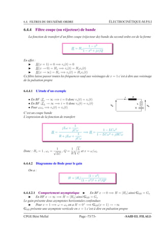 6.4. FILTRES DU DEUXIÈME ORDRE ÉLECTROCINÉTIQUE-M.P.S.I
6.4.4 Filtre coupe (ou réjecteur) de bande
La fonction de transfert d’un ﬁltre coupe (réjecteur de) bande du second ordre est de la forme
H = Ho
1 − x2
1 − x2 + jx/Q
En effet :
◮ H(x = 1) = 0 =⇒ vs(t) = 0
◮ H(x → 0) = Ho =⇒ vs(t) = Hove(t)
◮ H(x → ∞) = Ho =⇒ vs(t) = Hove(t)
Ce ﬁltre laisse passer toutes les fréquences sauf aux voisinages de x = 1 c’est à dire aux voisinage
de la pulsation propre
6.4.4.1 L’étude d’un exemple
• En BF :Zc → ∞ =⇒ i = 0 donc vs(t) = ve(t)
• En BF :ZL → ∞ =⇒ i = 0 donc vs(t) = ve(t)
• Pour ωωo =⇒ vs(t) = ve(t)
4E
L
C
V Ve s
C’est un coupe bande
L’expression de la fonction de transfert
H =
jLω +
1
jCω
R + jLω +
1
jCω
=⇒ H =
1 − LCω2
1 − LCω2 + jRCω
Donc : Ho = 1 , ωo =
1
√
LC
, Q =
1
R
L
C
et x = ω/ωo
6.4.4.2 Diagramme de Bode pour le gain
On a :
H = |Ho|
|1 − x2
|
(1 − x2)2 + x2/Q2
6.4.4.2.1 Comportement asymptotique ◮ En BF x → 0 =⇒ H = |Ho| ainsi GdB = Go
◮ En HF x → ∞ =⇒ H = |Ho| ainsi GdB = Go
Le gain présente deux asymptotes horizontales confondues
◮ Pour x = 1 =⇒ ω = ωo on a H = 0+
=⇒ GdB(x = 1) → −∞
GdB présente une asymptote verticale en x = 1 c’est à dire en pulsation propre
CPGE/Béni Mellal Page -73/73- -SAID EL FILALI-
 