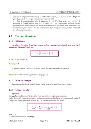 1.2. COURANT ÉLECTRIQUE ÉLECTROCINÉTIQUE-M.P.S.I
signaux de téléphonie cellulaire (f = 1800 MHz donc τmin = 5, 6.10−10
s), l’ARQP im-
pose ℓmax ≪ 17 cm, ce qui est nettement plus restrictif.
⊲ Pour le courant industriel, à la fréquence f = 50 Hz, donc avec τmin = 20 ms ; la
condition de l’ARQP impose donc ℓmax ≪ 6000 km : cette condition est aisément remplie
pour un réseau domestique ou une installation industrielle. Par contre, dans un réseau d’ali-
mentation de puissance à l’échelle continentale, il est indispensable de prendre en compte
les effets de propagation.
1.2 Courant électrique
1.2.1 Déﬁnition
Une charge électrique dq qui traverse une surface S pendant un intervalle de temps dt crée
un courant d’intensité i telle que :
i =
dq
dt
⇐⇒ q = i dt
Si q(C) et t(s) alors i(A).
Remarque- 2 :
Le sens du courant est le sens du déplacement des porteurs de charges positifs.
Application :(Mouvement de porteurs(NHP page 21))
1.2.2 Bilan de charges
On admet que la charge (q) et la masse (m) d’un système isolé sont conservatives.
1.2.3 Loi des nœuds
Déﬁnition :
On appelle nœud un point de jonction entre au moins trois ﬁls de connexion.
La loi des nœuds est une conséquence de la conservation de la charge électrique dans le cadre de
l’ARQP. La charge électrique ne peut pas s’accumuler au niveau des nœuds.
ie = is ⇐⇒
N
k=0
εkik = 0
avec ε2
= 1.
C’est la première loi de Kirchhoff .
CPGE/Béni Mellal Page -8/73- -SAID EL FILALI-
 