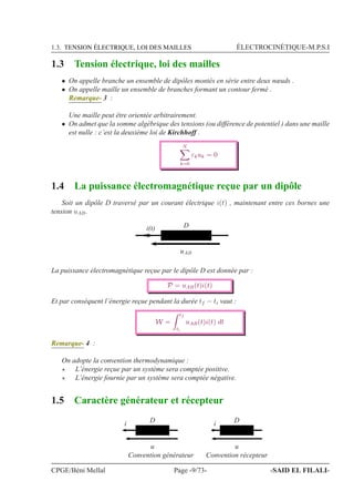 1.3. TENSION ÉLECTRIQUE, LOI DES MAILLES ÉLECTROCINÉTIQUE-M.P.S.I
1.3 Tension électrique, loi des mailles
• On appelle branche un ensemble de dipôles montés en série entre deux nœuds .
• On appelle maille un ensemble de branches formant un contour fermé .
Remarque- 3 :
Une maille peut être orientée arbitrairement.
• On admet que la somme algébrique des tensions (ou différence de potentiel ) dans une maille
est nulle : c’est la deuxième loi de Kirchhoff .
N
k=0
εkuk = 0
1.4 La puissance électromagnétique reçue par un dipôle
Soit un dipôle D traversé par un courant électrique i(t) , maintenant entre ces bornes une
tension uAB.
i(t)
uAB
D
La puissance électromagnétique reçue par le dipôle D est donnée par :
P = uAB(t)i(t)
Et par conséquent l’énergie reçue pendant la durée tf − ti vaut :
W =
tf
ti
uAB(t)i(t) dt
Remarque- 4 :
On adopte la convention thermodynamique :
⋆ L’énergie reçue par un système sera comptée positive.
⋆ L’énergie fournie par un système sera comptée négative.
1.5 Caractère générateur et récepteur
i
u
D
Convention générateur
i
u
D
Convention récepteur
CPGE/Béni Mellal Page -9/73- -SAID EL FILALI-
 