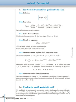 retenir l’essentiel
100
1.4. Fonction de transfert d’un quadripôle linéaire
1.4.1. Déﬁnition
1.4.2. Expression
Les coefﬁcients sont réels et constants.
1.4.3. Ordre d’un quadripôle
L’ordre est celui du polynôme de plus haut degré, ou
1.4.4. Module et argument
• est le module de la fonction de transfert ;
• est la phase de la fonction de transfert.
1.4.5. Valeur maximale et phase de la tension de sortie
En notation complexe, et d’où :
• Relations entre la tension d’entrée et la tension de sortie
d’un quadripôle linéaire de fonction de transfert :
et
1.4.6. Cas d’une tension d’entrée constante
En régime permanent, la réponse d’un quadripôle à une tension d’entrée constante
peut-être considérée comme celle d’une tension périodique de fréquence nulle (période
inﬁnie) :
1.5. Quadripôle passif, quadripôle actif
Un quadripôle est passif quand il ne comporte que des dipôles passifs comme R, L ou C.
Il est actif s’il contient en plus des sources d’énergie électrique. Dans la pratique il s’agit
d’un ou de plusieurs ampliﬁcateurs opérationnels fonctionnant en régime linéaire, dont la
description est donnée ﬁgure 2.
H jω( )
us
ue
-----=
H jω( )
N jω( )
D jω( )
-----------------
N0 jωN1 jω( )2N2
… jω( )mNm+ + + +
D0 jωD1 jω( )2D2
… jω( )nDn+ + + +
--------------------------------------------------------------------------------------------------.= =
N jω( ) D jω( ).
H jω( ) H ω( ) ejϕ ω( )=
H ω( )
ϕ ω( )
ue Uemej ωt ϕe+( )
= us Usmej ωt ϕs+( )
,=
H
us
ue
----- us⇒ Hue Usme j ωt ϕs+( )
⇒ H ejϕUemej ωt ϕe+( )
.= = =
ue Uem ωt ϕe+( )cos=
us Usm ωt ϕs+( )cos= H H ejϕ ω( )=
Usm H Uem= ϕs ϕe ϕ.+=
Us Ue
Us H ω 0=( )Ue.=
Électrocinétique PCSI, MPSI, PTSI - © Nathan, Classe prépa
©Nathan,classeprépa
 