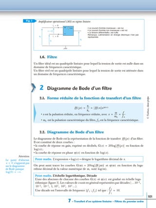 7 – Transfert d’un système linéaire – Filtres du premier ordre
101
1.6. Filtre
Un ﬁltre idéal est un quadripôle linéaire pour lequel la tension de sortie est nulle dans un
domaine de fréquences caractéristique.
Un ﬁltre réel est un quadripôle linéaire pour lequel la tension de sortie est atténuée dans
un domaine de fréquences caractéristique.
2 Diagramme de Bode d’un ﬁltre
2.1. Forme réduite de la fonction de transfert d’un ﬁltre
2.2. Diagramme de Bode d’un ﬁltre
Le diagramme de Bode est la représentation de la fonction de transfert d’un ﬁltre.
Il est constitué de deux courbes :
• la courbe de réponse en gain, exprimé en décibels, en fonction de
;
• la courbe de réponse en phase en fonction de
On peut aussi tracer les courbes et en fonction du loga-
rithme décimal de la valeur numérique de noté
Ampliﬁcateur opérationnel (AO) en régime linéaire
• x est la pulsation réduite, ou fréquence réduite, avec
• est la pulsation caractéristique du ﬁltre, f 0 est la fréquence caractéristique.
Point maths. L’expression « » désigne le logarithme décimal de x.
Point maths. L’échelle logarithmique. Décade
L’axe des abscisses de chacune des courbes et est gradué en échelle loga-
rithmique (ﬁgure 3). Les valeurs de x sont en général représentées par décades (
1, …).
Une décade est l’intervalle de fréquence tel que :
Fig. 2
us
i+ 0=
ε 0=
u+
u–
+
−
i− 0=
• Le courant d’entrée inverseuse – est nul.
• Le courant d’entrée non inverseuse + est nul.
• La tension différentielle ε est nulle.
Remarque. L’alimentation en énergie électrique n’est pas
représentée.
H jx( )
us
ue
----- H x( ) ejϕ x( )= =
x
ω
ω0
------
f
f0
-----.= =
ω0
H jx( )
G x( ) 20log H jx( )=
log x( )
ϕ x( ) log x( ).
log x( )
G ω( ) 20log H jω( )= ϕ ω( )
ω, log ω( ).
Attention
Le point d’abscisse
n’apparaît pas
sur le diagramme
de Bode puisque
x 0=
log 0( ) ∞.–=
G x( ) ϕ x( )
…10 3– ,
10 2– , 10 1– , 101, 102, 103
f1 ; f2[ ]
f2
f1
----- 10.=
©Nathan,classeprépa
 