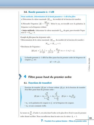 7 – Transfert d’un système linéaire – Filtres du premier ordre
105
3.6. Bande passante à –3 dB
Exemple du ﬁltre passe-bas du premier ordre :
• Détermination de la valeur maximale du module de la fonction de transfert :
• Résolution de l’équation :
4 Filtre passe-haut du premier ordre
4.1. Fonction de transfert
Le terme en d’ordre 1, est celui dont l’ordre est le plus élevé d’où le nom de premier
ordre donné au ﬁltre. Nous travaillerons dans la suite avec la valeur
Point méthode. Détermination de la bande passante à –3 dB d’un ﬁltre
a) Déterminer la valeur maximale du module de la fonction de transfert.
b) Résoudre l’équation Selon le cas, on travaille avec la pulsation, la
fréquence ou la fréquence réduite.
• Autre méthode : déterminer la valeur maximale Gmax du gain, puis résoudre l’équa-
tion
La bande passante à –3 dB d’un ﬁltre passe-bas du premier ordre de fréquence de
coupure est :
Fonction de transfert et forme réduite de la fonction de transfert
d’un ﬁltre passe-haut du premier ordre :
;
• est la pulsation de coupure et est la fréquence de coupure.
• est une constante réelle.
H max
H
H max
2
----------------.=
G Gmax 3.–=
H max
Hmax Hx 0= 1.= =
H jx( ) 1
1 jx+
--------------
1
1 x2+
-------------------
Hmax
2
------------- x⇒ 1 f⇒ fc.= = = = =
fc
∆f 0 ; fc[ ].=
H jω( ) H jx( )
H jω( ) A0
j
ω
ωc
------
1 j
ω
ωc
------+
----------------- A0
j
f
fc
----
1 j
f
fc
----+
---------------= = H jx( ) A0
jx
1 jx+
--------------.=
ωc fc
A0
ω
ωc
------,
A0 1.=
©Nathan,classeprépa
 