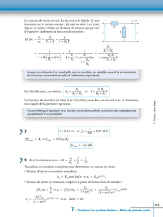 7 – Transfert d’un système linéaire – Filtres du premier ordre
113
Le courant de sortie est nul. Le résistor et le dipôle sont
traversés par le même courant ; ils sont en série. Le circuit
(ﬁgure ci-contre) réalise un diviseur de tension qui permet
d’exprimer facilement la fonction de transfert :
Par identiﬁcation, on obtient :
La fonction de transfert est bien celle d’un ﬁltre passe-bas, en accord avec la détermina-
tion rapide de la première question.
3
4 Avec les données on a :
Travaillons en notation complexe pour déterminer la tension de sortie.
• Tension d’entrée en notation complexe :
• Tension de sortie en notation complexe à partir de la fonction de transfert :
avec
et
is 0=
us
ue
R
Z
Z
H jω( )
us
ue
-----
Z
R1 Z+
-----------------
1
1 R1 Y+
---------------------= = =
1
1 R1
1
R2
------ jCω++
--------------------------------------------
1
1
R1
R2
------+
----------------
1
1 j
R1
1
R1
R2
------+
----------------Cω+
------------------------------------
R2
R1 R2+
-------------------
1 jω
R1R2
R1 R2+
-------------------C+
---------------------------------------.= = =
Lorsque des éléments d’un quadripôle sont en parallèle, on simpliﬁe souvent la détermination
de la fonction de transfert en utilisant l’admittance équivalente.
A0
R2
R1 R2+
------------------- et τ
R1R2
R1 R2+
-------------------C==
Il faut vériﬁer que l’expression de la fonction de transfert conﬁrme la prévision des comportements
asymptotiques d’un quadripôle.
τ 0,75= ms fc
1
2πτ
--------- 0,21= = kHz
H max A0 Gmax⇒ 20log A0( )= =
Gmax 2,5 dB–=
ωτ
ω
ωc
------
f
fc
----
1
10
------.= = =
ue Em 2πft( )cos ue⇒ Emej2πft.= =
H jω( )
us
ue
----- us⇒ H jω( )ue
A0
1 jωτ+
------------------ ue
A0
1 ω2τ2+ ejα
--------------------------------- Uemej2πft= = = =
us
A0Uem
1 ω2τ2+
------------------------- ej 2πft α–( )= αtan ωτ.=
©Nathan,classeprépa
 