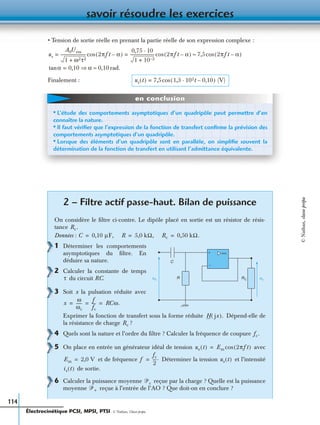 savoir résoudre les exercices
114
• Tension de sortie réelle en prenant la partie réelle de son expression complexe :
rad.
Finalement :
2 – Filtre actif passe-haut. Bilan de puissance
On considère le ﬁltre ci-contre. Le dipôle placé en sortie est un résistor de résis-
tance
Données :
1 Déterminer les comportements
asymptotiques du ﬁltre. En
déduire sa nature.
2 Calculer la constante de temps
du circuit RC.
3 Soit x la pulsation réduite avec
Exprimer la fonction de transfert sous la forme réduite Dépend-elle de
la résistance de charge ?
4 Quels sont la nature et l’ordre du ﬁltre ? Calculer la fréquence de coupure
5 On place en entrée un générateur idéal de tension avec
et de fréquence Déterminer la tension et l’intensité
de sortie.
6 Calculer la puissance moyenne reçue par la charge ? Quelle est la puissance
moyenne reçue à l’entrée de l’AO ? Que doit-on en conclure ?
us
A0Uem
1 ω2τ2+
------------------------- 2πft α–( )cos
0,75 10·
1 10 2–+
------------------------ 2πft α–( )cos= = 7,5 2πft α–( )cos≈
αtan 0,10 α⇒= 0,10≈
us t( ) 7,5 1,3 102t 0,10–·( ) (V)cos=
• L’étude des comportements asymptotiques d’un quadripôle peut permettre d’en
connaître la nature.
• Il faut vériﬁer que l’expression de la fonction de transfert conﬁrme la prévision des
comportements asymptotiques d’un quadripôle.
• Lorsque des éléments d’un quadripôle sont en parallèle, on simpliﬁe souvent la
détermination de la fonction de transfert en utilisant l’admittance équivalente.
en conclusion
Rc.
C 0,10 µF,= R 5,0 kΩ,= Rc 0,50 kΩ.=
usue
C
R RC
+
−
τ
x
ω
ωc
------
f
fc
---- RCω.= = =
H jx( ).
Rc
fc.
ue t( ) Em 2πft( )cos=
Em 2,0 V= f
fc
2
----.= us t( )
is t( )
ᏼc
ᏼ+
Électrocinétique PCSI, MPSI, PTSI - © Nathan, Classe prépa
©Nathan,classeprépa
 