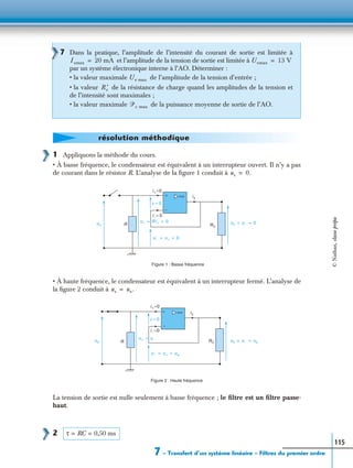 7 – Transfert d’un système linéaire – Filtres du premier ordre
115
1 Appliquons la méthode du cours.
• À basse fréquence, le condensateur est équivalent à un interrupteur ouvert. Il n’y a pas
de courant dans le résistor R. L’analyse de la ﬁgure 1 conduit à
• À haute fréquence, le condensateur est équivalent à un interrupteur fermé. L’analyse de
la ﬁgure 2 conduit à
La tension de sortie est nulle seulement à basse fréquence ; le ﬁltre est un ﬁltre passe-
haut.
2
7 Dans la pratique, l’amplitude de l’intensité du courant de sortie est limitée à
et l’amplitude de la tension de sortie est limitée à
par un système électronique interne à l’AO. Déterminer :
• la valeur maximale de l’amplitude de la tension d’entrée ;
• la valeur de la résistance de charge quand les amplitudes de la tension et
de l’intensité sont maximales ;
• la valeur maximale de la puissance moyenne de sortie de l’AO.
Ismax 20 mA= Usmax 13 V=
Ue max
R ′c
ᏼc max
résolution méthodique
us 0.=
is
ue RC
+
−
us u– 0= =R
i+=0
u– u+ 0= =
ε = 0
i– = 0
u+ Ri+ 0= =
Figure 1 : Basse fréquence
us ue.=
is
ue RC
+
−
us u– ue= =R
i+=0
u– u+ ue= =
ε = 0
i– =0
u+ u–=
Figure 2 : Haute fréquence
τ RC 0,50 ms= =
©Nathan,classeprépa
 