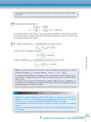 7 – Transfert d’un système linéaire – Filtres du premier ordre
117
6 La charge reçoit la puissance :
Le courant d’entrée + de l’AO est nul ; la puissance transférée à cette entrée est nulle.
C’est donc la source d’alimentation de l’AO (jamais représentée dans les schémas) qui
fournit toute l’énergie à la charge.
7 • Valeur maximale de l’amplitude de la tension d’entrée :
• Valeur de la résistance de charge :
• Valeur maximale de la puissance moyenne de sortie de l’AO :
Ne pas oublier que, contrairement aux courants d’entrée, le courant de sortie d’un AO est en géné-
ral non nul.
ᏼc
Us max
2
---------------
 
 
2
Rc
------------------------
0,89
2
----------
 
 
2
5 102·
------------------- ᏼc⇒ 0,80 mW.= = =
Uemax
Ue max Usmax 5 29 V= =
R′c
R′c
Us max
Is max
-------------- 0,65 kΩ= =
ᏼc max
ᏼc max
1
2
---R′cIs max
2
0,13 W= =
Rappel. La puissance moyenne ᏼ reçue par un résistor de résistance R traversé par un courant
sinusoïdal d’amplitude et de valeur efﬁcace s’écrit :
Le montage de l’AO est appelé « montage en suiveur » car la tension de sortie est égale à la ten-
sion d’entrée +. La puissance reçue par la charge est entièrement fournie par la source d’alimen-
tation de l’AO.
Les puissances mises en jeu par un AO sont toujours faibles. Malgré son nom, « ampliﬁcateur », il
ne peut pas servir d’ampliﬁcateur de puissance d’une chaîne « HI-FI » par exemple, qui mettent
en jeu des puissances de l’ordre de 10 watts.
Imax Ie ᏼ RIe
2 1
2
-- RImax
2
.= =
• Quand un circuit comporte un AO, il faut mettre en place tout de suite sur le
schéma du circuit les caractéristiques de l’ampliﬁcateur opérationnel : les courants
d’entrée i+ et i– sont nuls, la tension différentielle d’entrée est nulle.
• Contrairement aux courants d’entrée, le courant de sortie d’un AO est en général
non nul.
• Dans son domaine normal d’utilisation, la tension de sortie d’un AO ne dépend pas
de la charge.
ε
en conclusion
©Nathan,classeprépa
 