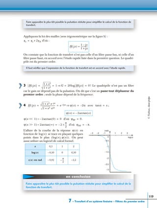 7 – Transfert d’un système linéaire – Filtres du premier ordre
119
Appliquons la loi des mailles (sens trigonométrique sur la ﬁgure b) :
d’où :
On constate que la fonction de transfert n’est pas celle d’un ﬁltre passe-bas, ni celle d’un
ﬁltre passe-haut, en accord avec l’étude rapide faite dans la première question. Le quadri-
pôle est du premier ordre.
3 ! Le quadripôle n’est pas un ﬁltre
car le gain ne dépend pas de la pulsation. On dit que c’est un passe-tout déphaseur du
premier ordre ; seule la phase dépend de la fréquence.
4 avec ;
d’où
d’où
L’allure de la courbe de la réponse en
fonction de se trace en plaçant quelques
points dans le plan On peut
aussi utiliser un logiciel de calcul formel.
x 0,5 1 2
log(x) – 0,30 0 0,30
ϕ(x) en rad – 0,92 –2,2
Faire apparaître le plus tôt possible la pulsation réduite pour simpliﬁer le calcul de la fonction de
transfert.
ue us 2uR+=
H jx( )
1 jx–
1 jx+
--------------=
Il faut vériﬁer que l’expression de la fonction de transfert est en accord avec l’étude rapide.
H jx( )
1 x2+
1 x2+
-------------- 1 G⇒ 20log H jx( ) 0= = = =
H jx( )
1 x2+ e jα–
1 x2+ ejα
------------------------------ e 2jα– ϕ x( )⇒ 2α–= = = αtan x=
ϕ x( ) 2– arctan x( )=
ϕ x Ͻ 1Ͻ( ) 2arctan 0( )–≈ 0= ϕBF 0.=
ϕ x Ͼ 1Ͼ( ) 2arctan ∞( )≈ 2–
π
2
---×= ϕHF π.–=
1 2 3−1−2− 3
0
−2,5
− 3
−2
−1,5
−1
−0,5
(rad)
log(x)
ϕ x( )
log x( )
log x( ) ϕ x( ),( ).
π
2
--–
Faire apparaître le plus tôt possible la pulsation réduite pour simpliﬁer le calcul de la
fonction de transfert.
en conclusion
©Nathan,classeprépa
 