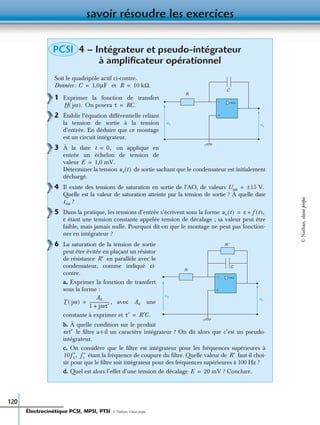 savoir résoudre les exercices
120
4 – Intégrateur et pseudo-intégrateur
à ampliﬁcateur opérationnel
Soit le quadripôle actif ci-contre.
Données : et
1 Exprimer la fonction de transfert
On posera
2 Établir l’équation différentielle reliant
la tension de sortie à la tension
d’entrée. En déduire que ce montage
est un circuit intégrateur.
3 À la date on applique en
entrée un échelon de tension de
valeur
Déterminer la tension de sortie sachant que le condensateur est initialement
déchargé.
4 Il existe des tensions de saturation en sortie de l’AO, de valeurs
Quelle est la valeur de saturation atteinte par la tension de sortie ? À quelle date
?
5 Dans la pratique, les tensions d’entrée s’écrivent sous la forme
ε étant une tension constante appelée tension de décalage ; sa valeur peut être
faible, mais jamais nulle. Pourquoi dit-on que le montage ne peut pas fonction-
ner en intégrateur ?
6 La saturation de la tension de sortie
peut être évitée en plaçant un résistor
de résistance en parallèle avec le
condensateur, comme indiqué ci-
contre.
a. Exprimer la fonction de transfert
sous la forme :
, avec une
constante à exprimer et
b. À quelle condition sur le produit
le ﬁltre a-t-il un caractère intégrateur ? On dit alors que c’est un pseudo-
intégrateur.
c. On considère que le ﬁltre est intégrateur pour les fréquences supérieures à
étant la fréquence de coupure du ﬁltre. Quelle valeur de faut-il choi-
sir pour que le ﬁltre soit intégrateur pour des fréquences supérieures à 100 Hz ?
d. Quel est alors l’effet d’une tension de décalage ? Conclure.
PCSI
ue us
R
C
+
−
C 1,0µF= R 10 kΩ.=
H jω( ). τ RC.=
t 0,=
E 1,0 mV.=
us t( )
Usat 15 V.±=
tsat
ue t( ) ε f t( ),+=
us
C
R ′
+
−
ue
R
R′
T jω( )
A0
1 jωτ′+
--------------------= A0
τ′ R′C.=
ωτ′
10f′c, f′c R′
E 20 mV=
Électrocinétique PCSI, MPSI, PTSI - © Nathan, Classe prépa
©Nathan,classeprépa
 