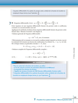 7 – Transfert d’un système linéaire – Filtres du premier ordre
125
4 L’équation différentielle s’écrit :
Cette équation est une équation différentielle linéaire du premier ordre à coefﬁcients
constants et à second membre non nul.
Appliquons la méthode résolution d’une équation différentielle linéaire du premier ordre
donnée dans « Retenir l’essentiel » du chapitre 4.
• Solution générale de l’équation différentielle :
avec A constante.
• Détermination de la constante en écrivant la condition initiale imposée au circuit, à savoir
la continuité de la tension aux bornes du condensateur. La relation est vala-
ble à chaque instant, en particulier à la date d’où :
• Solution complète de l’équation différentielle complète :
A. N. :
L’équation différentielle d’un système du premier ordre se déduit de la fonction de transfert en
remplaçant chaque terme j ω par l’opérateur
d
dt
-----.
us τ
dus
dt
--------+ E τ
dE
dt
-------– us τ
dus
dt
--------+⇒ E.= =
us Ae
t
τ
--–
E,+=
2u+ ue us+=
t 0,=
0 E us 0( )+ us 0( )⇒ A E+ E– A⇒ 2E.–= = = =
us 2E– 1 e
t
τ
--–
–
 
  .=
τ RC 10 ms,= = us t( ) 2,0– 1 e 1,0.102t––( ) (V).=
• Pour le calcul de la fonction de transfert, on utilise :
– la loi des nœuds en termes de potentiels (théorème de Millmann)
– la propriété d’un diviseur de tension
– l’égalité des tensions d’entrée de l’AO (tension différentielle d’entrée nulle).
• L’équation différentielle d’un système du premier ordre se déduit de la fonction de
transfert en remplaçant chaque terme par l’opérateurjω
d
dt
-----.
en conclusion
©Nathan,classeprépa
 