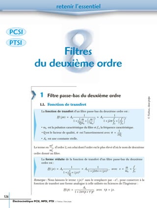 retenir l’essentiel
126
Filtres
du deuxième ordre
1 Filtre passe-bas du deuxième ordre
1.1. Fonction de transfert
Le terme en d’ordre 2, est celui dont l’ordre est le plus élevé d’où le nom de deuxième
ordre donné au ﬁltre.
Remarque : Nous laissons le terme sans le remplacer par pour conserver à la
fonction de transfert une forme analogue à celle utilisée en Sciences de l’Ingénieur :
avec
La fonction de transfert d’un ﬁltre passe-bas du deuxième ordre est :
• est la pulsation caractéristique du ﬁltre et la fréquence caractéristique.
• Q est le facteur de qualité, est l’amortissement avec
• est une constante réelle.
La forme réduite de la fonction de transfert d’un ﬁltre passe-bas du deuxième
ordre est :
avec
H jω( ) A0
1
1 j
1
Q
---
ω
ω0
------ j
ω
ω0
------
 
 
2
+ +
--------------------------------------------- A0
1
1 j2σ
f
f0
---- j
f
f0
----
 
 
2
+ +
----------------------------------------------.= =
ω0 f0
σ σ
1
2Q
-------.=
A0
ω2
ω0
2
------,
H jx( ) A0
1
1 j
x
Q
--- jx( )2+ +
---------------------------------- A0
1
1 j2σx jx( )2+ +
----------------------------------------- ,= = x
ω
ω0
------
f
f0
----.= =
jx( )2 x2,–
H p( )
A0
1 2στp τ2p2+ +
----------------------------------------= τp jx.=
PCSI
PTSI
Électrocinétique PCSI, MPSI, PTSI - © Nathan, Classe prépa
©Nathan,classeprépa
 