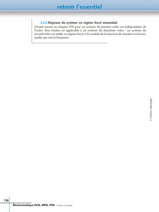 retenir l’essentiel
136
5.2.2.Réponse du système en régime forcé sinusoïdal
L’étude menée au chapitre VII pour un système du premier ordre est indépendante de
l’ordre. Son résultat est applicable à un système du deuxième ordre : un système du
second ordre est stable en régime forcé si le module de la fonction de transfert est borné,
quelle que soit la fréquence.
Électrocinétique PCSI, MPSI, PTSI - © Nathan, Classe prépa
©Nathan,classeprépa
 
